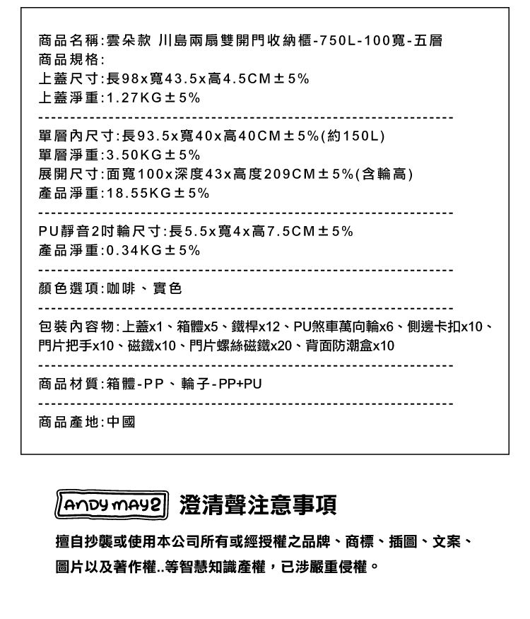 商品名稱:雲朵款 川島兩扇雙開門收納櫃-750L-100寬-五層商品規格:上蓋尺寸:長98x寬43.5x高4.5CM±5%上蓋淨重:1.27KG±5%單層內尺寸:長93.5x寬40x高40CM±5%(約150L)單層淨重:3.50KG±5%展開尺寸:面寬100x深度43x高度209CM±5%(含輪高)產品淨重:18.55KG±5%PU靜音2輪尺寸:長5.5x寬4x高7.5CM±5%產品淨重:0.34KG±5%顏色選項:咖啡、實色內容物:上蓋x1、箱體x5、鐵桿x12、PU煞車萬向輪、側邊卡扣x10、門片把手x10、磁鐵x10、門片螺絲磁鐵x20、背面防潮盒x10商品材質:箱體-PP、輪子-PP+PU商品產地:中國  澄清聲注意事項擅自抄襲或使用本公司所有或經授權之品牌、商標、插圖、文案、圖片以及著作權..等智慧知識產權,已涉嚴重侵權。