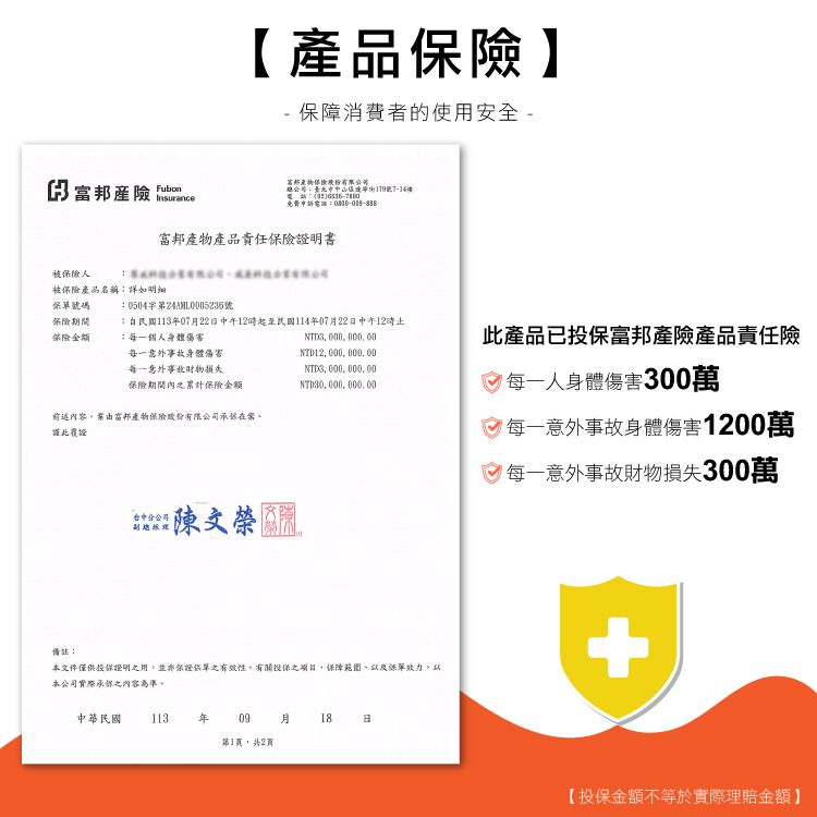 【產品保險】-保障消費者的使用安全- 產險 FubonInsurance總公司中免費申訴電話富邦產物產品責任保險明書被保險人被保險產品名稱詳如號碼0504第號保險期間保險金額民國11307月22日中午12時起至民國114年07月22日中午12時每一個人身體傷害NTD3 每一意外事故身體傷害每一意外事故財物損失NTD12 0 000 00保險期間內之累計保險金額NTD3,000,000, 00NTD30,000,000,00前述內容,由富邦產物保險股份有限公司在案。證此覆證副總陳文榮備註:本文件僅供投保證明之用,並非保證單之有效性,有關投保之項目,保障範圍及保單效力,以本公司實際承之內容為準。中華民國 113年 09月18日第1頁,2頁:此產品已投保富邦產險產品責任險每一人身體傷害300萬每一意外事故身體傷害1200萬 每一意外事故財物損失300萬【投保金額不等於實際理賠金額】