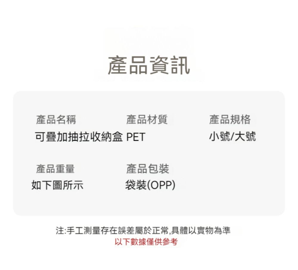 產品資訊產品名稱產品材質產品規格可疊加抽拉收納盒 PET小號/大號產品重量產品包裝如下圖所示袋裝(OPP)注:手工測量存在誤差屬於正常,具體以實物為準以下數據僅供參考