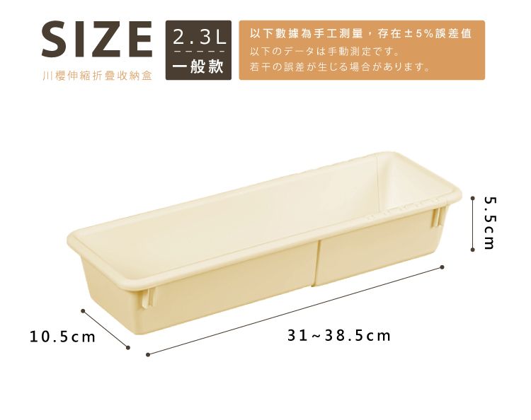 SIZE2.3L以下數據為手工測量,存在±5%誤差值以下のデータは手動測定です。一般款若干の誤差が生じる場合があります。川櫻伸縮折疊收納盒10.5cm31~38.5cm5.5cm