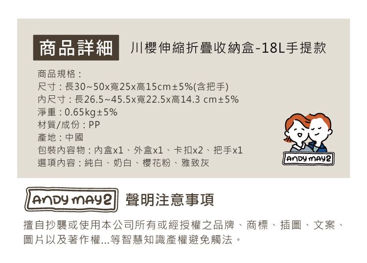 商品詳細 櫻伸縮折疊收納盒-18L手提款商品規格:尺寸:長30~50x寬25x高15cm±5%(含把手)尺寸:長26.5~45.5x寬22.5x高14.3cm±5%淨重:0.65kg±5%材質/成份:PP產地:中國包裝物:盒x1、外盒x1、卡扣x2、把手x1 選項內容:純白、奶白、櫻花粉、雅致灰  聲明注意事項擅自抄襲或使用本公司所有或經授權之品牌、商標、插圖、文案、圖片以及著作權...等智慧知識產權避免觸法。