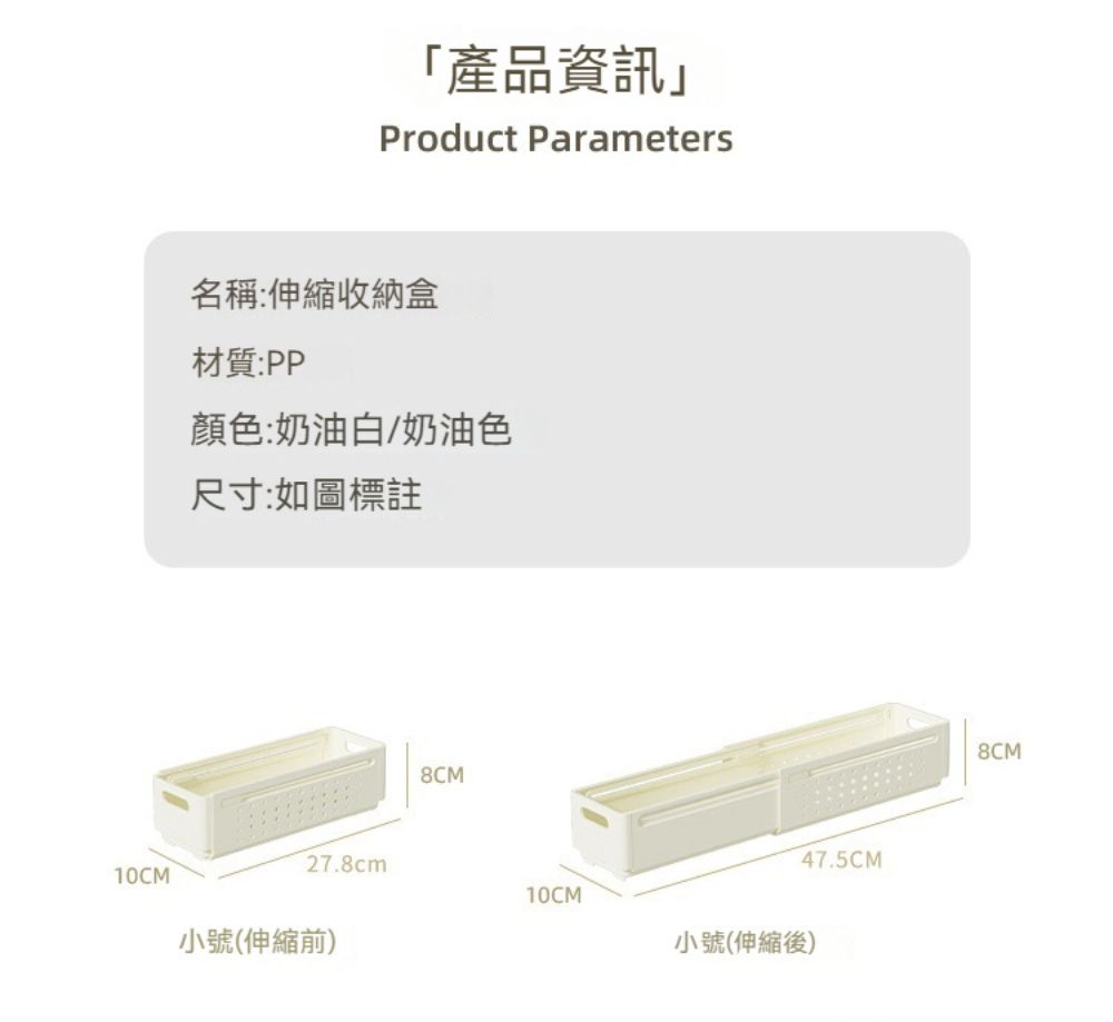 10CM產品資訊Product Parameters名稱:伸縮收納盒材質:PP顏色:奶油白/奶油色尺寸:如圖標註8CM47.5CM27.8cm10CM小號(伸縮前)小號(伸縮後)8CM