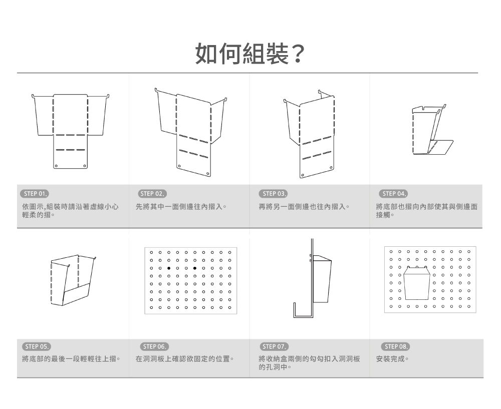 STEP 1.STEP 2.如何組裝?STEP 3.依圖示,組裝時請沿著虛線小心輕柔的先將其中一面側邊往內入再將另一面側邊也往內入            STEP 5.STEP 6.STEP 7.將底部的最後一段輕輕往上摺。在洞洞板上確認欲固定的位置。將收納盒兩側的勾勾扣入洞洞板的孔洞中。STEP 4.將底部也向內部使其與側邊面接觸。   0 0 0 0 0 0 0。。。STEP 08.安裝完成。