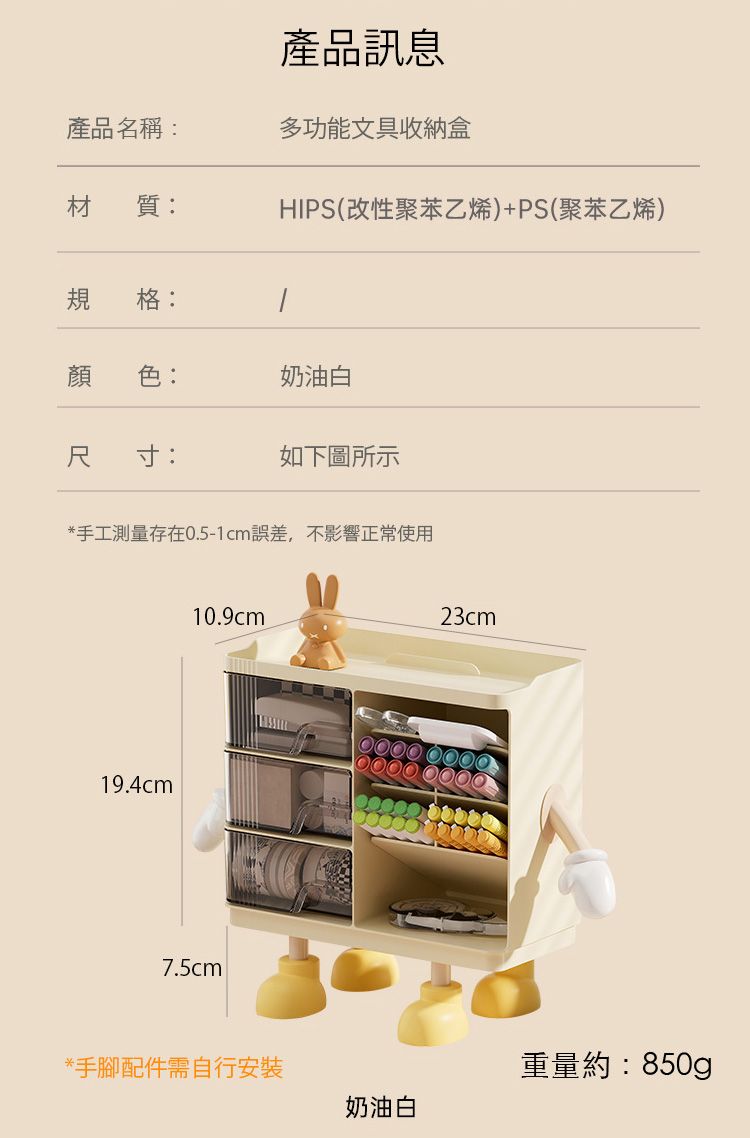 產品訊息產品名稱:多功能文具收納盒材質:HIPS(改性聚苯乙烯)+PS(聚苯乙烯)規格:顏色:奶油白寸:如下圖所示*手工測量存在0.5-1cm誤差,不影響正常使用10.9cm23cm19.4cm 7.5cm*手腳配件需自行安裝奶油白重量約:850g