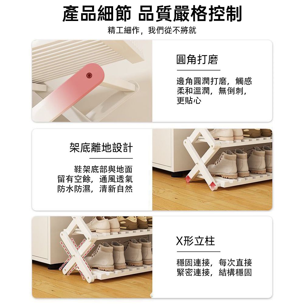 產品細節 品質嚴格控制精工細作,我們從不將就圓角打磨邊角圓潤打磨,觸感柔和溫潤,無倒刺,更貼心架底離地設計鞋架底部與地面留有空餘,通風透氣防水防濕,清新自然X形立柱穩固連接,每次直接緊密連接,結構穩固
