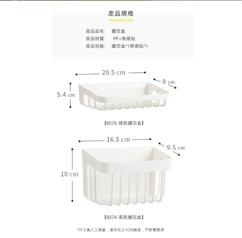 產品規格PARAMETER產品品名:盒產品材質:產品包裝:PP+無痕貼鏤空盒*1無痕貼*120.5  cm5.4 cm【8078-矮款鏤空盒】10 cm16.5 cm 9.5 cm【8079-高款鏤空盒】*尺寸為人工測量,會存在土1CM誤差,不影響使用
