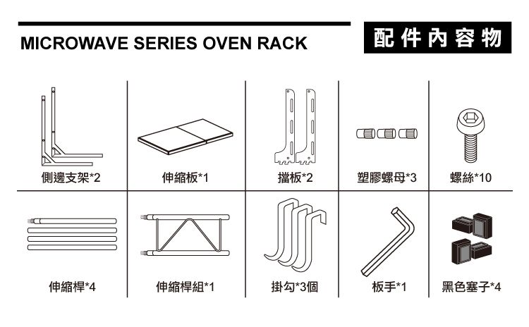 MICROWAVE SERIES OVEN RACK配件內容物側邊支架*2伸縮板*1擋板*2塑膠螺母*3螺絲*10伸縮桿*4伸縮桿組*1掛勾*3個板手*1黑色塞子*4