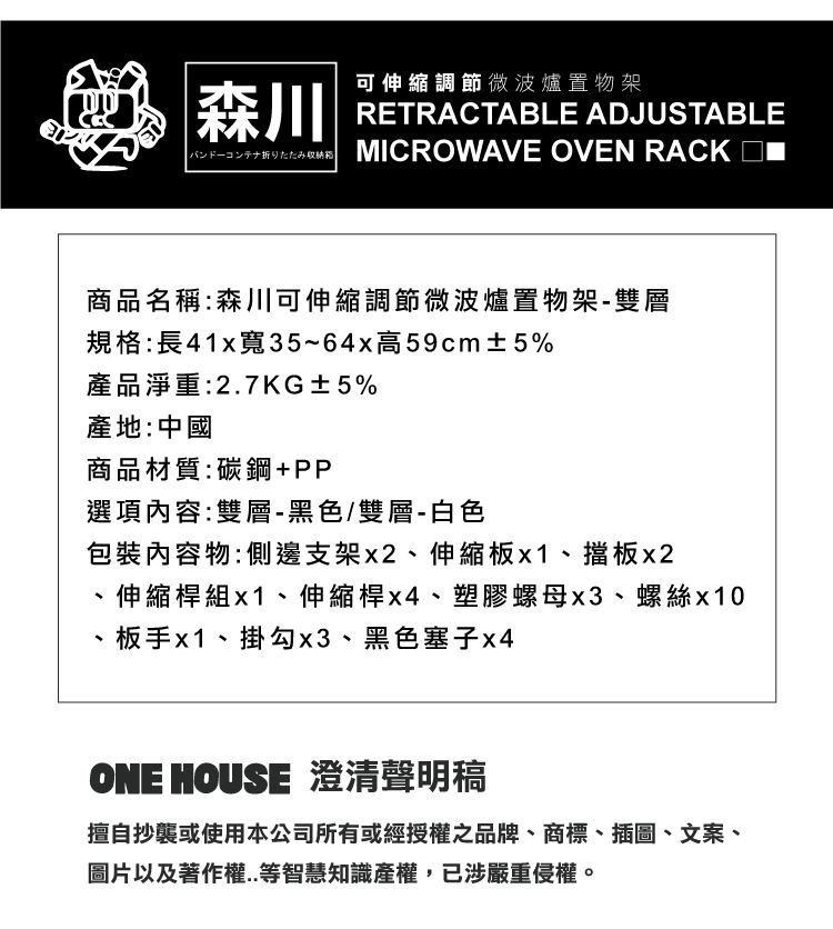 |森川可伸縮調節微波爐置物架RETRACTABLE ADJUSTABLEバンドーコンテナ折りたたみ収納 MICROWAVE OVEN RACK 商品名稱:森川可伸縮調節微波爐置物架-雙層規格:長41x寬35~64x高59cm±5%產品淨重:27KG±5%產地:中國商品材質:碳鋼+PP選項內容:雙層-黑色/雙層-白色包裝內容物:側邊支架x2、伸縮板x1、擋板x2.、伸縮桿組x1、伸縮桿x4、塑膠螺母x3、螺絲x10板手x1、掛勾x3、黑色塞子x4ONE HOUSE 澄清聲明稿擅自抄襲或使用本公司所有或經授權之品牌、商標、插圖、文案、圖片以及著作權..等智慧知識產權,已涉嚴重侵權。