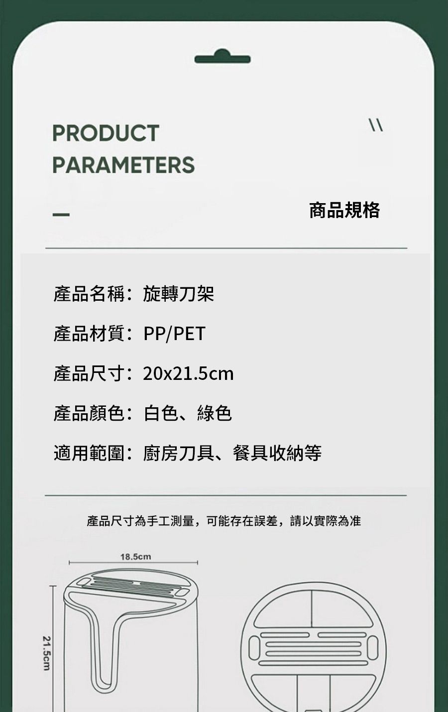 PRODUCTPARAMETERS產品名稱:旋轉刀架產品材質:PP/PET產品尺寸:20x21.5cm產品顏色:白色、綠色商品規格適用範圍:廚房刀具、餐具收納等21.5cm產品尺寸為手工測量,可能存在誤差,請以實際為准18.5cm