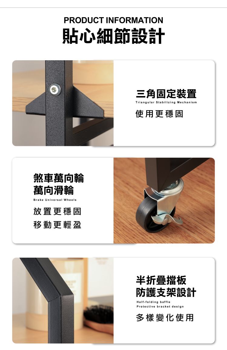 PRODUCT INFORMATION貼心細節設計煞車萬向輪萬向滑輪Brake Universal Wheels放置更穩固移動更輕盈三角固定裝置Triangular Stabilizing Mechanism使用更穩固半折疊擋板防護支架設計Half-folding baffleProtective bracket design多樣變化使用