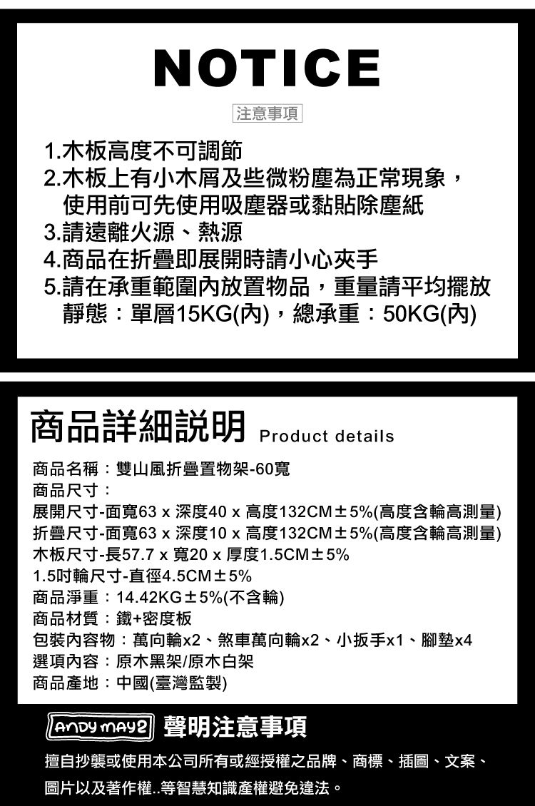 NOTICE1.木板高度不可調節注意事項2.木板上有小木屑及些微粉塵為正常現象,使用前可先使用吸塵器或黏貼除塵紙3.請遠離火源、熱源4.商品在折疊即展開時請小心夾手5.請在承重範圍放置物品,重量請平均擺放靜態:單層15KG(內,總承重:50KG(內)商品詳細Product details商品名稱:雙山風折疊置物架-60寬商品尺寸:展開尺寸-面寬63x深度40x高度132CM±5%(高度含輪高測量)折疊尺寸-面寬63x深度10x高度132CM±5%(高度含輪高測量)木板尺寸-長57.7x寬20x厚度1.5CM±5%1.5輪尺寸-直徑4.5CM±5%商品淨重:14.42KG±5%(不含輪)商品材質:鐵+密度板包裝內容物:萬向輪x2、煞車萬向輪x2、小扳手x1、腳墊x4選項內容:原木黑架/原木白架商品產地:中國(臺灣監製)  聲明注意事項擅自抄襲或使用本公司所有或經授權之品牌、商標、插圖、文案、圖片以及著作權..等智慧知識產權避免違法。