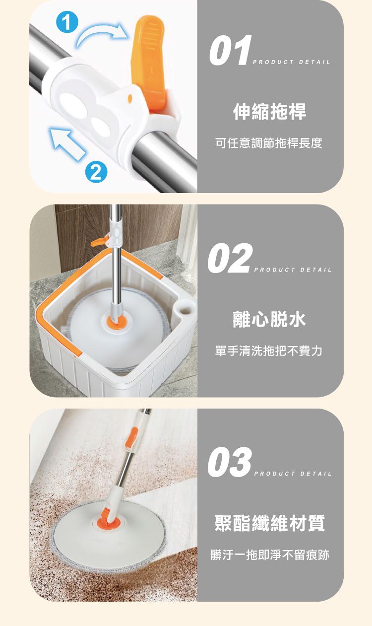 1201PRODUCT DETAIL伸縮拖桿可任意調節拖桿長度02PRODUCT DETAIL離心脫水單手清洗拖把不費力03PRODUCT DETAIL聚酯纖維材質髒汙一拖即淨不留痕跡