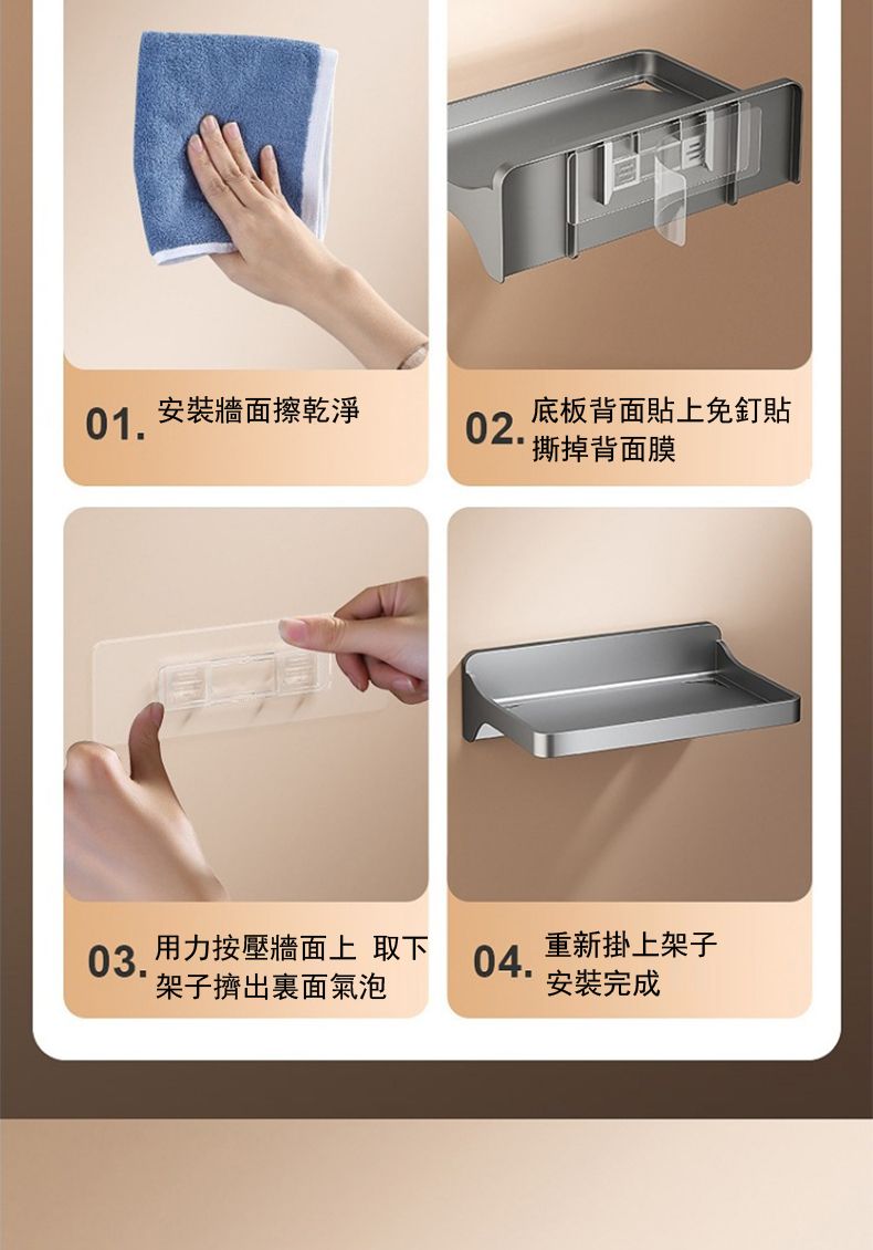 安裝牆面擦乾淨0102.底板背面貼上免釘貼撕掉背面膜 用力按壓牆面上 取下重新掛上架子04.架子擠出裏面氣泡安裝完成