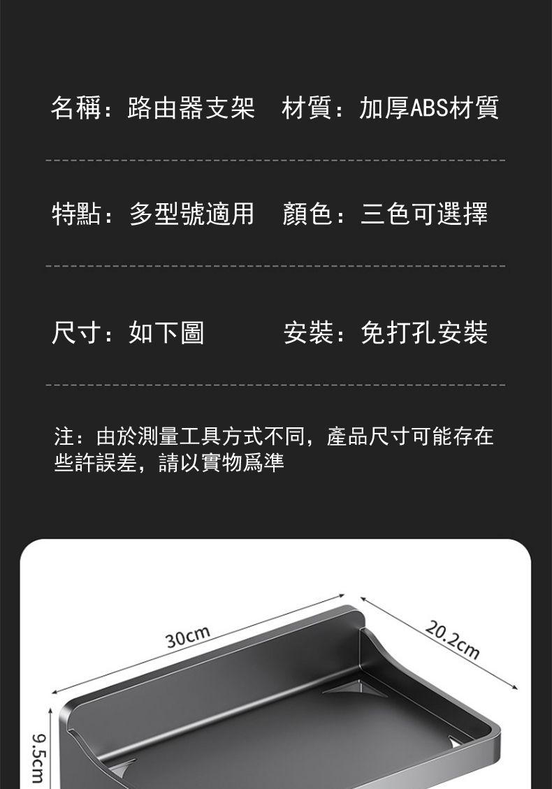 名稱:路由器支架材質:加厚ABS材質特點:多型號適用 顏色:三色可選擇尺寸:如下圖:免打孔安裝注:由於測量工具方式不同,產品尺寸可能存在些許誤差,請以實物為準9.5cm30cm20.2cm