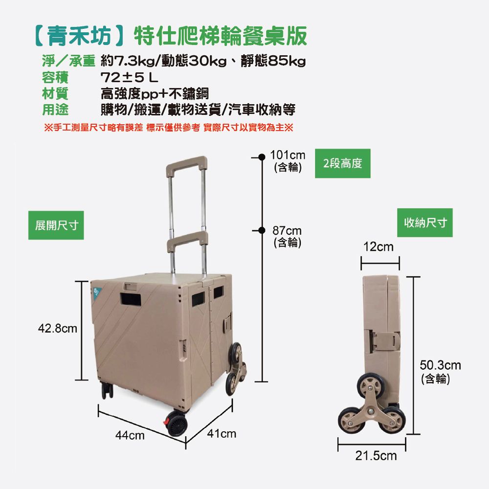 【青禾坊特仕爬梯輪餐桌版淨/承重 約7.3kg/動態30kg靜態85kg72±5 L容積材質 高強度pp+不鏽鋼用途購物/搬運/載物送貨/汽車收納等※手工測量尺寸略有誤差 標示僅供參考實際尺寸以實物為主※101cm(含輪)2段高度收納尺寸展開尺寸87cm(含輪)12cm42.8cm44cm41cm21.5cm50.3cm(含輪)