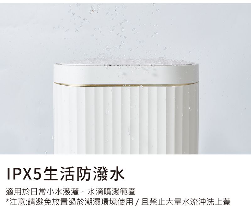 IPX5生活防潑水適用於日常小水潑灑、水滴噴濺範圍*注意:請避免放置過於潮濕環境使用/且禁止大量水流沖洗上蓋