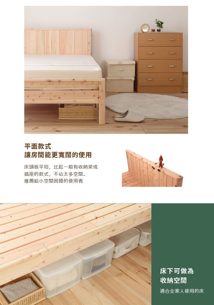 平面款式讓房間能更寬闊的使用床頭板平坦,比起一般有收納架或插座的款式,不佔太多空間。推薦給小空間困擾的使用者床下可做為收納空間適合全家人使用的床