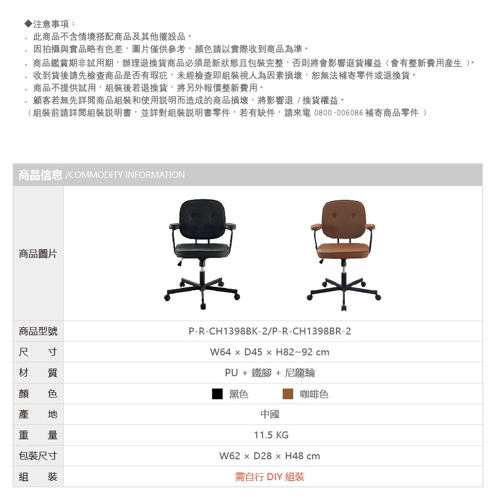 注意事項:此商品不含情境搭配商品及其他擺設品。因拍攝與實品略有色差圖片僅供,以實際收到商品為準。商品鑑賞期非試用期,辦理退換商品必須是新狀態且包裝完整,否則將會影響退貨權益(會有整新費用產生)。收到貨後請先檢查商品是否有瑕疵,未經檢查即組裝視人為因素損壞,恕無法補寄零件或退換貨。商品不提供試用,組裝後若退換貨,將另外報價整新費用。顧客若無先詳閱商品組裝和使用說明而造成的商品損壞,將影響退/換貨權益。(組裝前請詳閱組裝說明書,並詳對組裝說明書零件,若有缺件,請來電0800-006086補寄商品零件 )商品信息 /COMMODITY INFORMATION商品圖片商品型號尺 寸材 質顏 色產  量包裝尺寸組裝P-R-CH1398BK-2/P-R-CH1398BR-2W64D45H82~92 cmPU + 鐵腳+ 尼龍輪黑色中國11.5 KG咖啡色W62 H48cm需自行 DIY 組裝