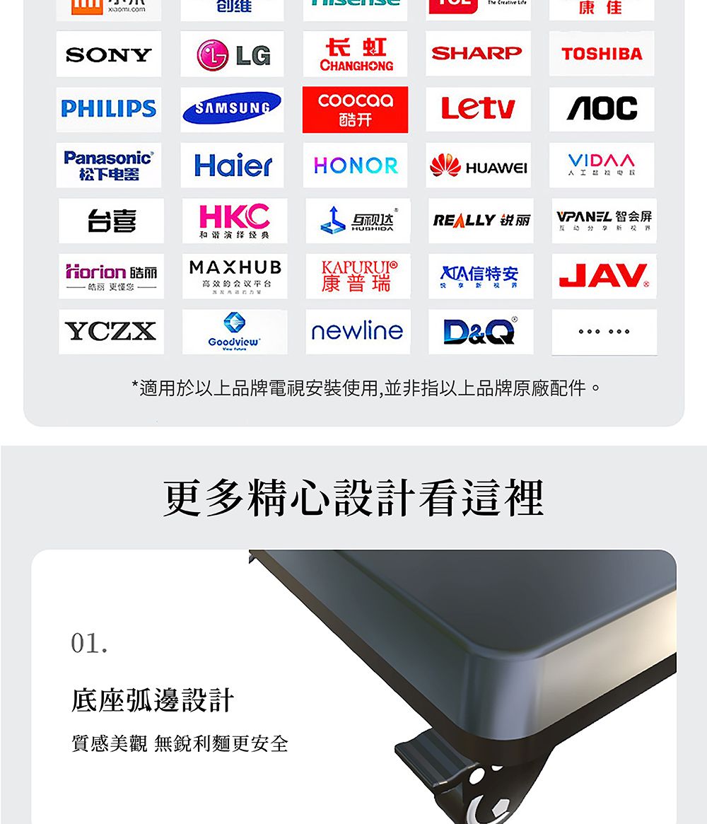 康佳创维SONY长虹SHARPCHANGHONGTOSHIBAPHILIPS SAMSUNGPanasonic酷开Letv松下器HaierHONORHUAWEI电台喜HKCREALLY VPANEL 会HUSHIDA和谐Horion 丽MAXHUBKAPURUI皓丽 您的会议平台康普瑞特安JAV YCZXGoodview newlineD&®*適用於以上品牌電視安裝使用,並非指以上品牌原廠配件。更多精心設計看這裡01底座弧邊設計質感美觀 無銳利麵更安全