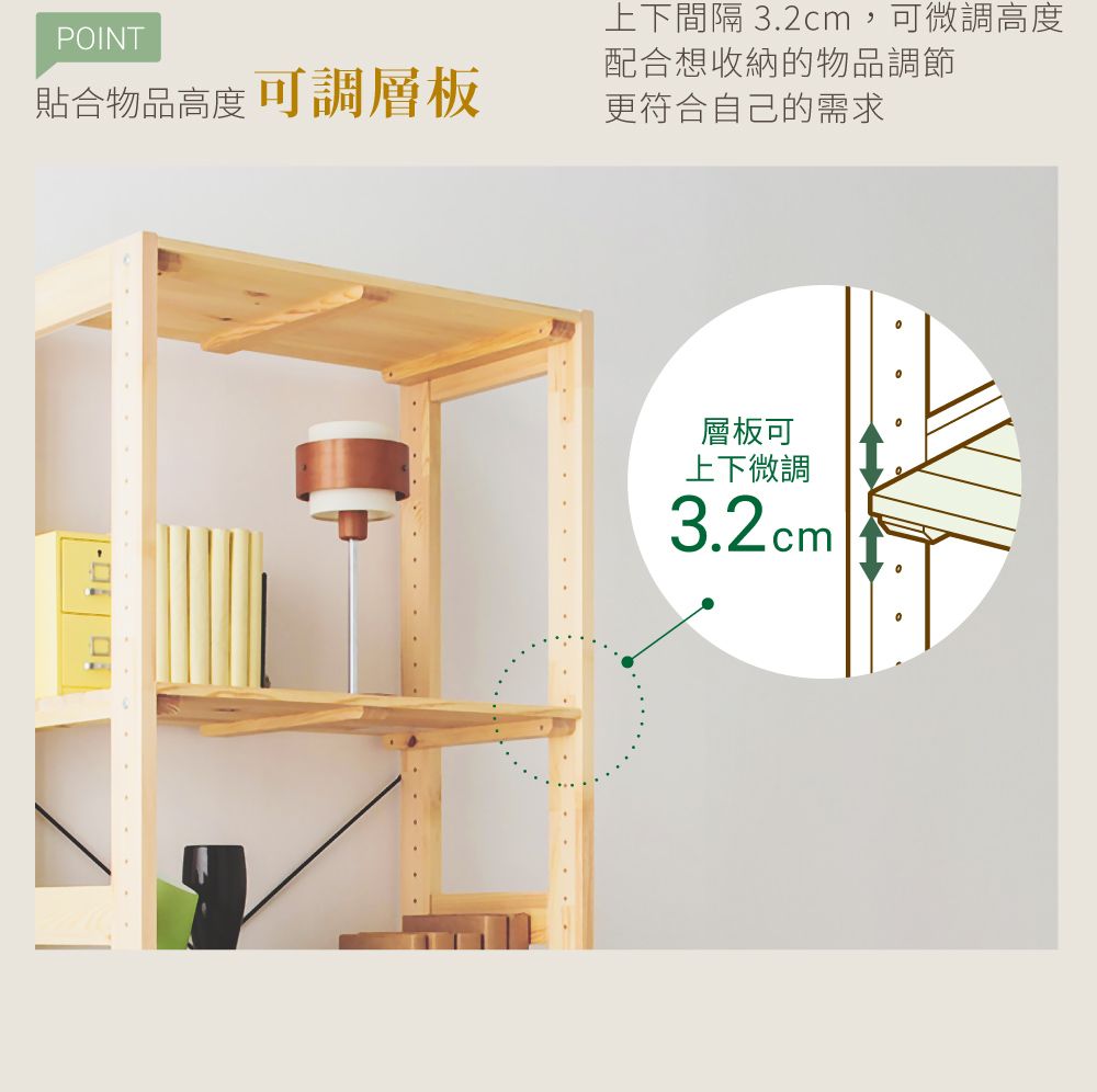 POINT貼合物品高度可調層板上下間隔 3.2cm,可微調高度配合想收納的物品調節更符合自己的需求層板可上下微調3.2cm