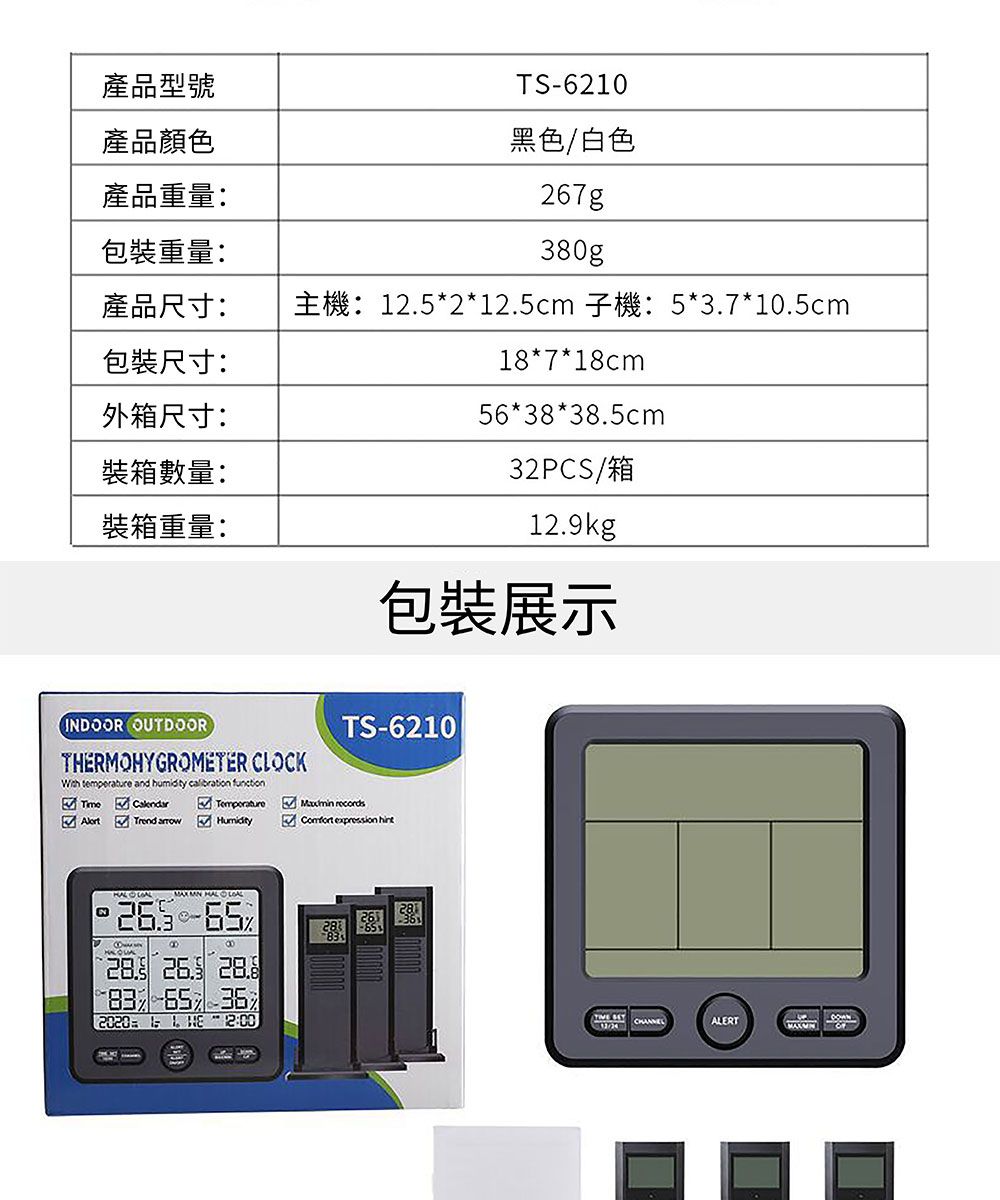 產品型號產品顏色產品重量:TS-6210黑色/白色7g包裝重量:380gp產品尺寸:主機:12.5*2*12.5cm 子機:5*3.7*10.5cm包裝尺寸:18*7*18cm外箱尺寸:裝箱數量:裝箱重量:56*38*38.5cm32PCS/箱12.kg包裝展示INDOOR OUTDOORTHRMOHYGROMETER CLOCK temperature and humidity calibration functionCalendarTrend TemperatureHumidityTS-6210  expression   9   2020 E 2628 65ALERT