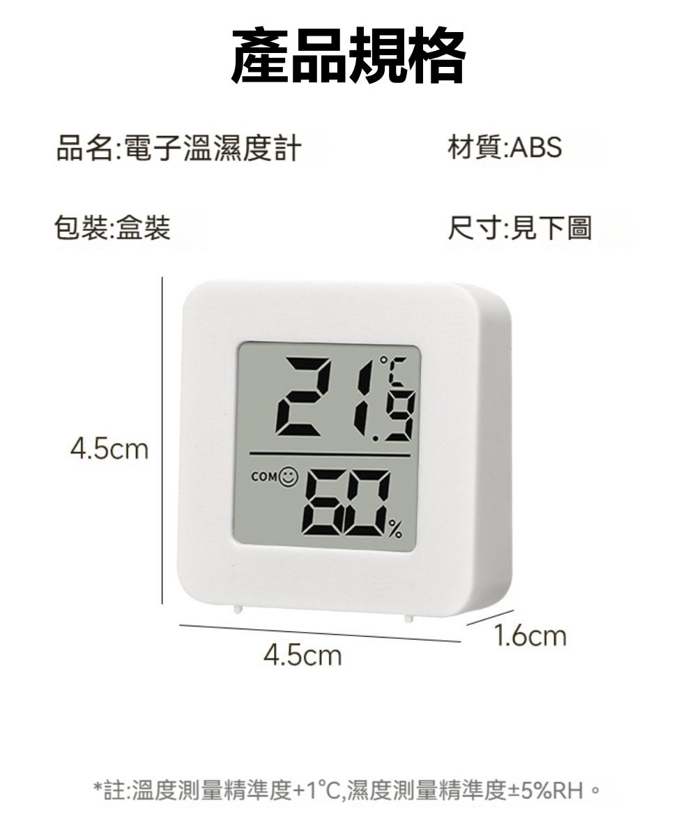 產品規格品名:電子溫濕度計材質:ABS包裝:盒裝4.5cmCOM尺寸:見下圖1.6cm4.5cm*註:溫度測量精準度+1,濕度測量精準度±5%RH。