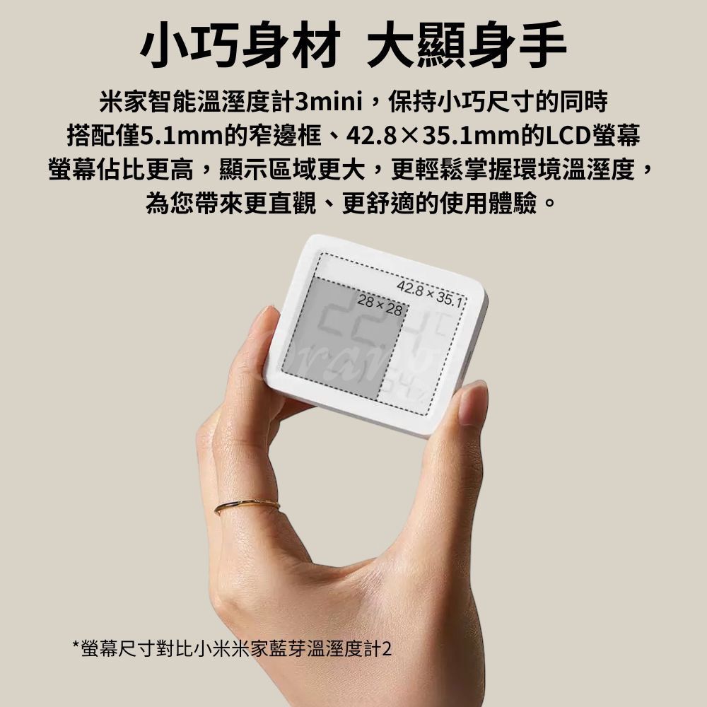 小巧身材 大顯身手米家智能溫溼度計3mini,保持小巧尺寸的同時搭配僅5.1mm的窄邊框、42.835.1mm的LCD螢幕螢幕佔比更高,顯示區域更大,更輕鬆掌握環境溫溼度,為您帶來更直觀、更舒適的使用體驗。42.835.28×28*螢幕尺寸對比小米米家藍芽溫溼度計2