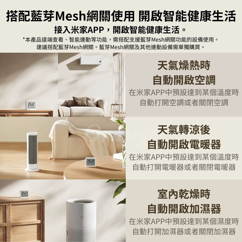 搭配藍芽Mesh網關使用 開啟智能健康生活接入米家APP,開啟智能健康生活。*本產品遠端查看、智能連動等功能,需搭配支援藍芽Mesh網關功能的設備使用。268建議搭配藍芽Mesh網關。藍芽Mesh網關及其他連動設備需單獨購買。天氣燥熱時自動開啟空調在米家APP中預設達到某個溫度時自動打開空調或者關閉空調天氣轉涼後自動開啟電暖器在米家APP中預設達到某個溫度時自動打開電暖器或者關閉電暖器室內乾燥時自動開啟加濕器在米家APP中預設達到某個濕度時自動打開加濕器或者關閉加濕器