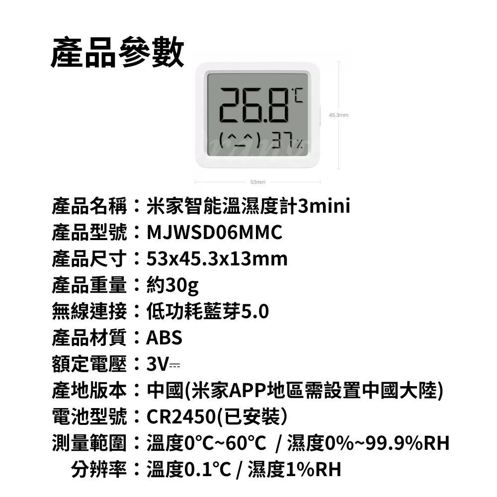 產品參數 53mm45.3mm產品名稱米家智能溫濕度計3mini產品型號:MJWSD06MMC產品尺寸:53x45.3x13mm產品重量:約30g無線連接:低功耗藍芽5.0產品材質:ABS額定電壓:3V產地版本:中國(米家APP地區需設置中國大陸)電池型號:CR2450(已安裝)測量範圍:溫度0~60/濕度0%~99.9%RH分辨率:溫度0.1℃/濕度1%RH
