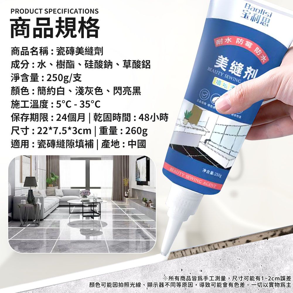 PRODUCT SPECIFICATIONS商品規格商品名稱:瓷磚美縫劑成分:水、樹酯、硅酸鈉、草酸鋁Baolisi宝利思耐水 防毒防水美缝剂 SEWING墙地淨含量:250g/支顏色:簡約白、淺灰色、閃亮黑施工温度:5℃ - 35℃適用:瓷磚縫隙填補  產地:中國尺寸:22*7.5*3cm | 重量:260g保存期限:24個月 | 乾固時間:48小時BEAUTY SEWING 净含量:250g※所有商品皆為手工測量,尺寸可能有1~2cm誤差顏色可能因拍照光線、顯示器不同等原因,導致可能會有色差。一切以實物為主