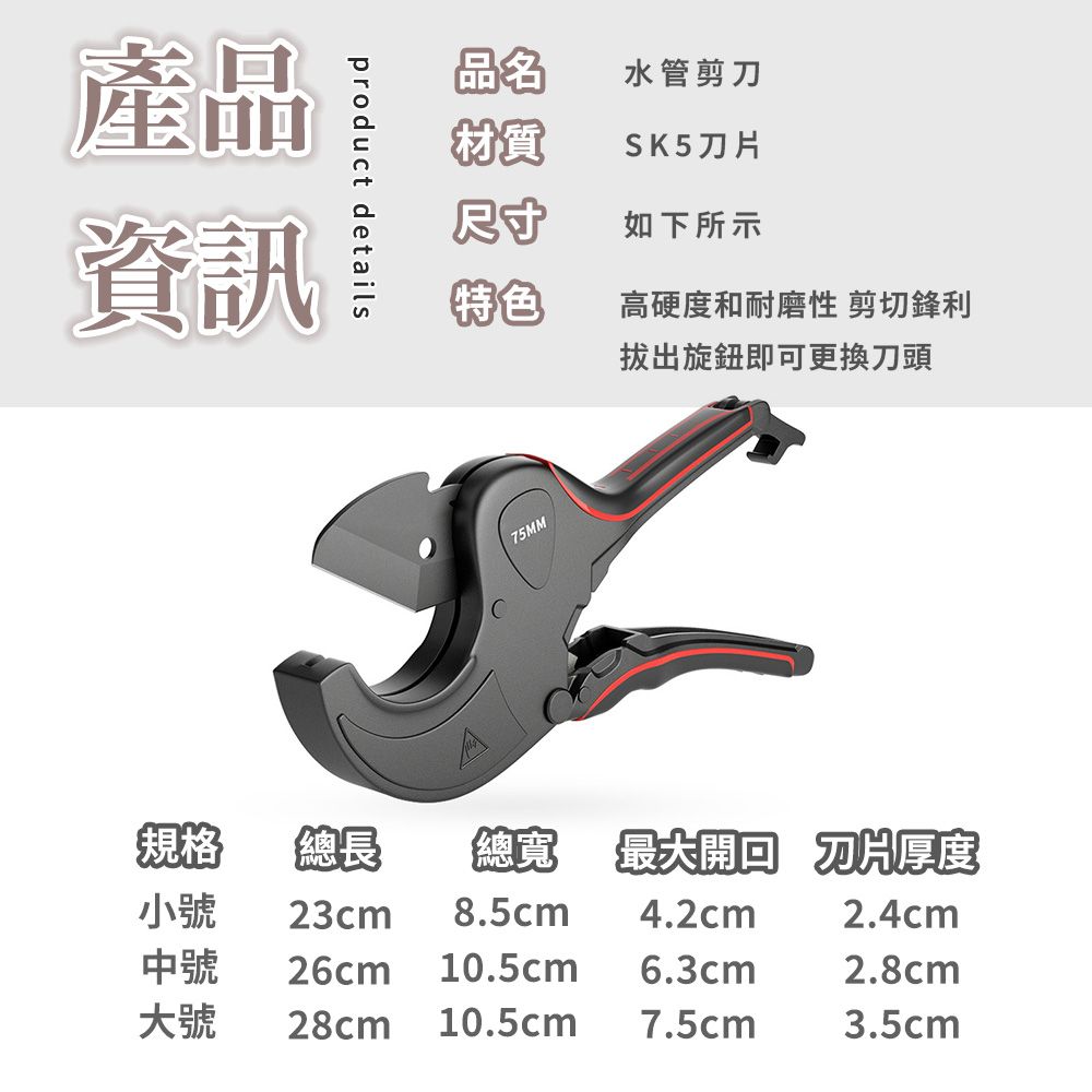 產品資訊product details品名水管剪刀材質SK5尺寸如下所示特色高硬度和耐磨性 剪切鋒利拔出旋鈕即可更換刀頭75MM規格總長總寬 最大 刀片厚度小號23cm 8.5cm4.2cm2.4cm中號 26cm 10.5cm6.3cm2.8cm大號 28cm 10.5cm7.5cm3.5cm