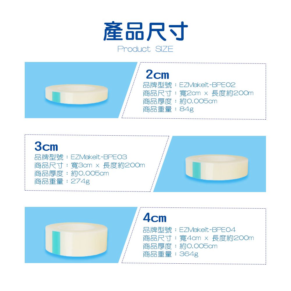 產品尺寸Product SIZE3cm-商品尺寸:寬3cm  長度約200m商品厚度:約0.005cm商品重量:274g2cmEZMakeit-商品尺寸:寬2cm  長度約200m商品厚度:約0.005cm商品重量:84g4cmEZMakeit-BPE04商品尺寸:寬4cm×長度約200m商品厚度:約0.005cm商品重量:364g