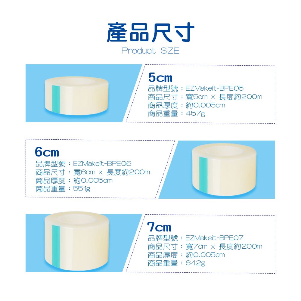 產品尺寸Product SIZE6cm品牌型號:EZMakeit-BPE06商品尺寸:寬6cm長度約200m商品厚度:約0.005cm商品重量:5cm品牌型號:EZMakeit-BPE05商品尺寸:寬5cm長度約200m商品厚度:約0.005cm商品重量:457g7cm品牌型號:EZMakeit-商品尺寸 :寬7cm  長度約200m商品厚度:約0.005cm商品重量:642g