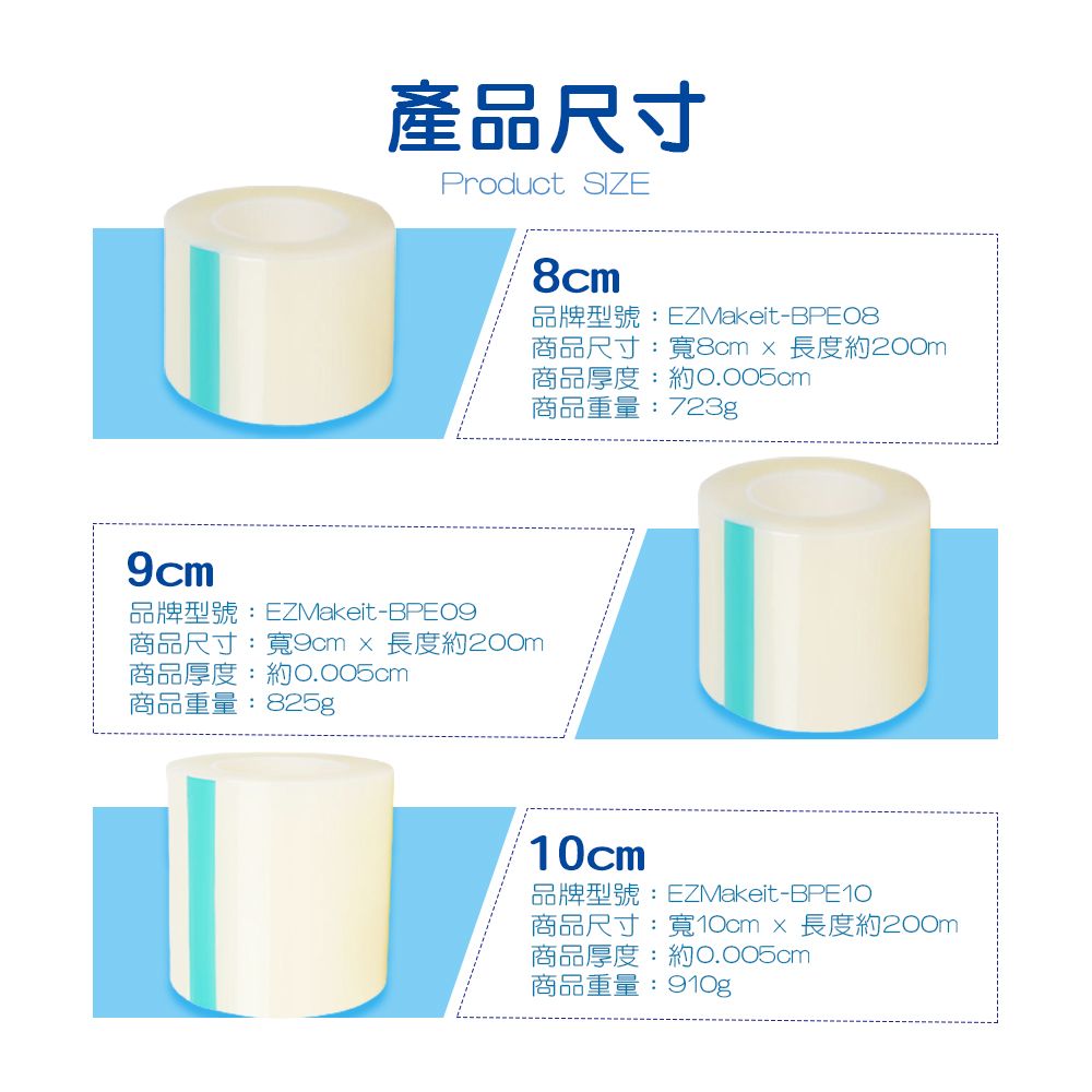 產品尺寸Product SIZE8cm-BPE08商品尺寸:寬8cm長度約200m商品厚度:約0.005cm商品重量:723g9cmEZMakeit-BPE09商品尺寸:寬9cm長度約200m商品厚度:約0.005cm商品重量:825g10cmEZMakeit-BPE10商品尺寸:寬10cm長度約200m商品厚度:約0.005cm商品重量:910g