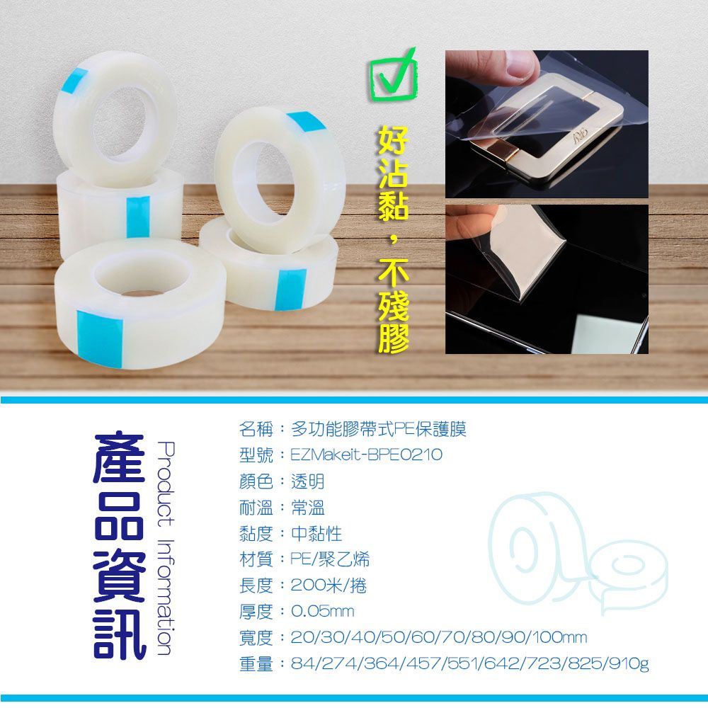 名稱:多功能膠帶式PE保護膜型號:EZMakeit-BPE0210顏色:透明耐溫:常溫黏度:中黏性Product Information203040/50/60/70/80/90/100mm84/274/364/457/551/642/723/825/910g材質:PE/聚乙烯長度:200米/捲厚度:0.05mm
