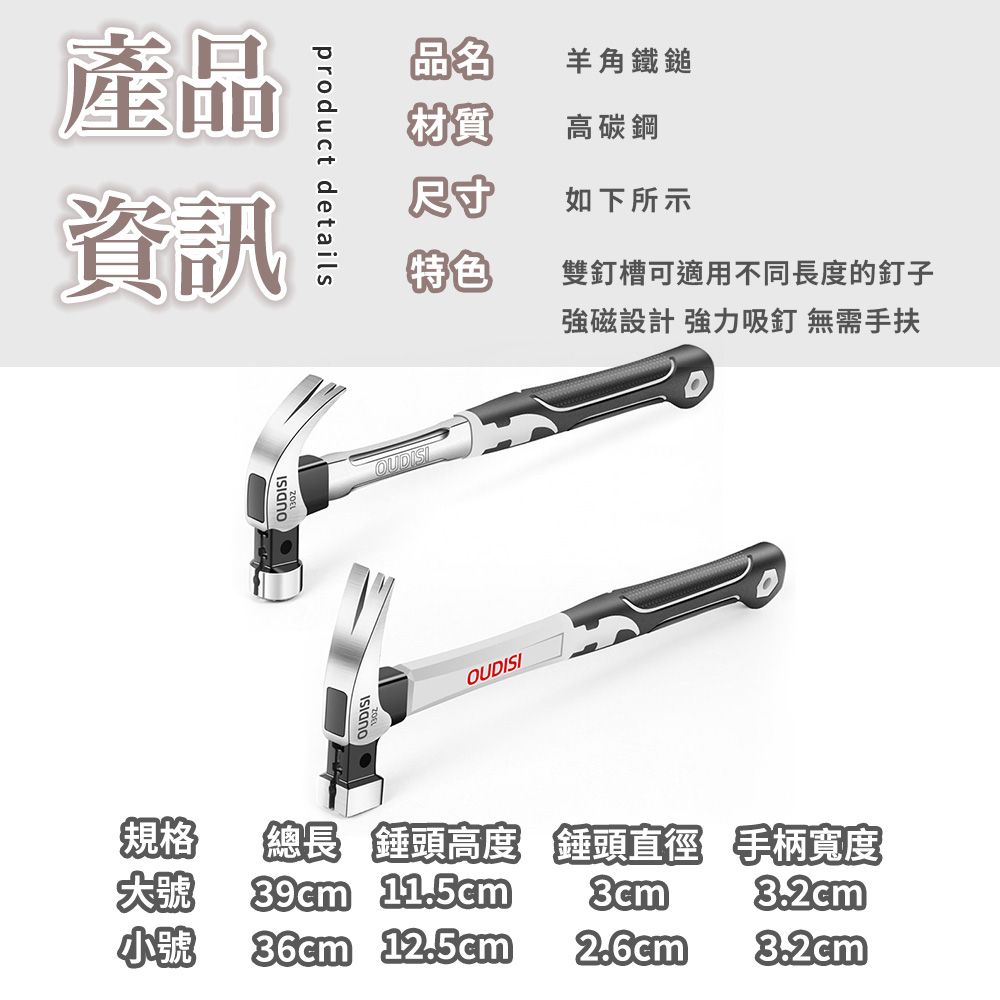 產品資訊product details品名羊角鐵鎚材質高碳鋼尺寸如下所示特色雙釘槽可適用不同長度的釘子強磁設計 強力吸釘 無需手扶OUDISIOUDISI規格總長 錘頭高度 錘頭直徑 手柄寬度39cm 11.5cm3.2cm小號 36cm 12.5cm2.6cm®