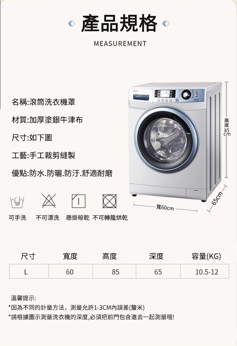 產品規格 MEASUREMENT名稱:滾筒洗衣機罩材質:加厚塗銀牛津布尺寸:如下圖工藝:手工裁剪縫製優點:防水防曬.防汙.舒適耐磨可手洗 不可漂洗 懸掛 不可轉籠烘乾寬6cm   0 尺寸寬度高度深度容量(KG)L60856510.5-12溫馨提示:*因為不同的計量方法,測量允許1-3CM內誤差(釐米)*請根據圖示測量洗衣機的深度,必須把前門包含進去一起測量哦!