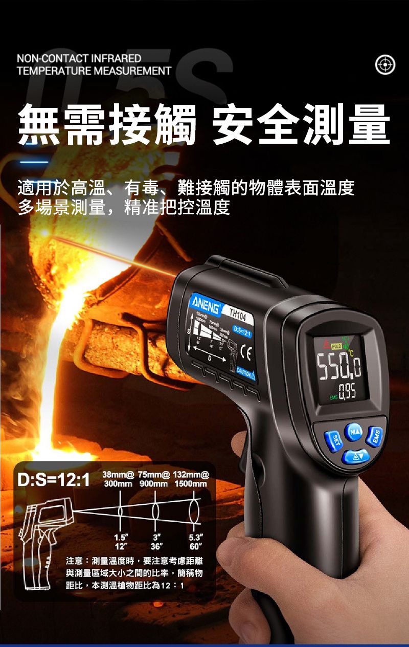 NONCONTACT INFRAREDTEMPERATURE MEASUREMENT無需接觸 安全測量適用於高溫、有毒、難接觸的物體表面溫度多場景測量,精准把控溫度ANENG TH104-121CEHOLDMA|D:S=12:1 @ 75mm@ 132mm@A300mm 900mm 1500mm1.535.3123660注意:測量溫度時,要注意考慮距離與測量區域大小之間的比率,簡稱物距比,本測溫槍物距比為12:1