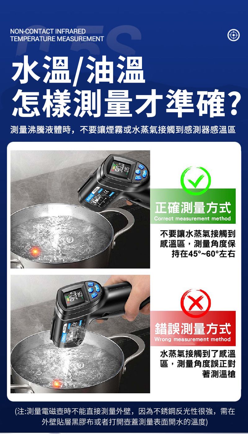 NON-CONTACT INFRAREDTEMPERATURE MEASUREMENT水溫/油溫怎樣測量才準確?測量沸騰液體時,不要讓煙霧或水蒸氣接觸到感測器感溫區正確測量方式Correct measurement method不要讓水蒸氣接觸到感溫區,測量角度保持在45°~60°左右錯誤測量方式Wrong measurement method水蒸氣接觸到了感溫區,測量角度誤正對著測溫槍(注:測量電磁時不能直接測量外壁,因為不銹鋼反光性很強,需在外壁貼層黑膠布或者打開壺蓋測量表面開水的溫度)