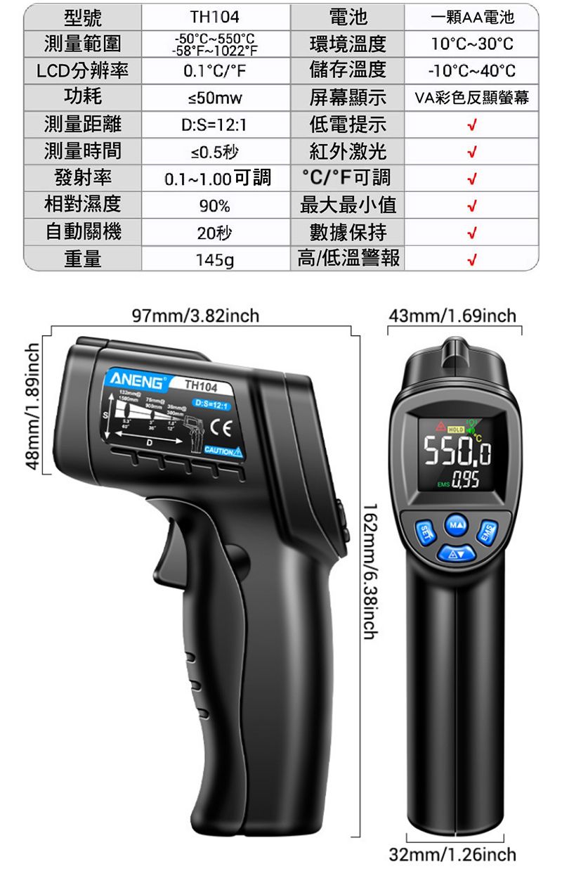 型號TH104電池測量範圍-50°~550°C-58°F~1022°F環境溫度LC分辨率功耗0.1°C/°F儲存溫度一顆AA電池10°C~30°C-10°C~40°C≤50mw屏幕顯示VA彩色反顯螢幕測量距離測量時間D:S=12:1低電提示≤0.5秒紅外激光發射率相對濕度0.1~1.00可調°C/°F可調90%最大最小值自動關機20秒數據保持重量145g高/低溫警報48/1.89inch97mm/3.82inch43mm/1.69inchANENG 1500mmDmmTH104D:S=12:1CECAUTIONEMS162mm/6.38inchMA32mm/1.26inch