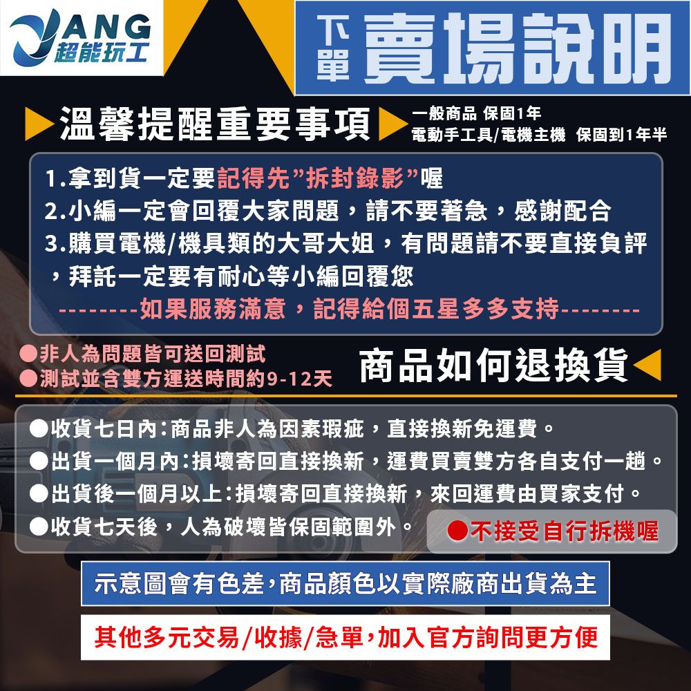 ANG超能玩工賣場說明溫馨提醒重要事項工具/電機主機 保固到1年半1.拿到貨一定要記得先拆封錄影”喔2.小編一定會回覆大家問題,請不要著急,感謝配合3.購買電機/機具類的大哥大姐,有問題請不要直接負評,拜託一定要有耐心等小編回覆您-如果服務滿意,記得給個五星多多支持----▶非人為問題皆可送回測試測試並含雙方運送時間約9-12天商品如何退換貨◀收貨七日內:商品非人為因素瑕疵,直接換新免運費。出貨一個月內:損壞寄回直接換新,運費買賣雙方各自支付一趟。出貨後一個月以上:損壞寄回直接換新,來回運費由買家支付。收貨七天後,人為破壞皆保固範圍外。 ●不接受自行拆機喔示意圖會有色差,商品顏色以實際廠商出貨為主其他多元交易/收據/急單,加入官方詢問更方便