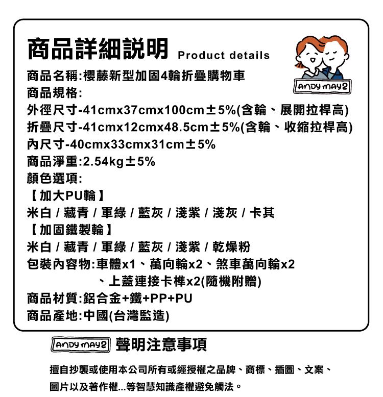 商品詳細 Product details商品名稱:櫻藤新型加固4輪折疊購物車商品規格: 外徑尺寸-41cmx37cmx100cm±5%(含輪展開拉桿高)折疊尺寸-41cmx12cmx48.5cm±5%(含輪、收縮拉桿高)尺寸-40cmx33cmx31cm±5%商品淨重:2.54kg±5%顏色選項:【加大PU輪】米白  藏青/ / 藍灰/淺紫 / 淺灰 / 卡其【加固鐵製輪】米白 / 藏青/軍綠/藍灰/淺紫/乾燥粉包裝內容物:車體x1、萬向輪、煞車萬向輪x2上蓋連接卡榫x2(隨機附贈)商品材質:鋁合金+鐵+PP+PU商品產地:中國(台灣監造)  聲明注意事項擅自抄襲或使用本公司所有或經授權之品牌、商標、插圖、文案、圖片以及著作權等智慧知識產權避免觸法。