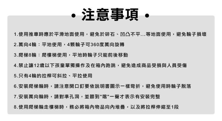 注意 1.使用推車時應於平滑地面使用,避免於碎石、凹凸不平...等地面使用,避免輪子損壞2.萬向4輪:平地使用,4輪子可360度萬向旋轉3.爬梯8輪:爬樓梯使用,平地時輪子只能前後移動4.禁止讓12歲以下孩童單獨操作及在箱內跑跳,避免造成商品受損與人員受傷5.只有4輪的拉桿可斜拉、平拉使用6.安裝爬梯輪時,請注意開口釘要依說明書圖示一樣彎折,避免使用時輪子脱落7.安裝萬向輪時,請對準孔洞,並聽到一聲才表示有安裝完整8.使用爬梯輪走樓梯時,務必將箱内物品向內堆疊,以及將拉桿伸縮至1段