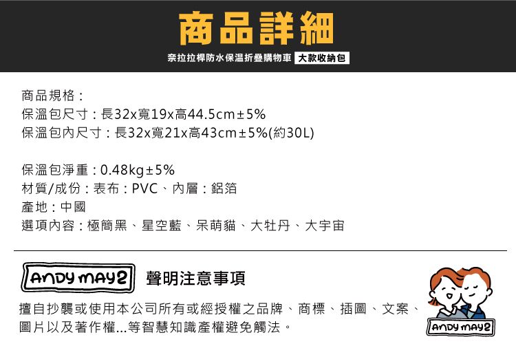 商品詳細奈拉拉桿防水保温折疊購物車 大款收納包商品規格:保溫包尺寸:長32x寬19x高44.5cm±5%保溫包尺寸:長32x寬21x高43cm±5%(約30L)保溫包淨重:0.48kg±5%材質/成份:表布:PVC、內層鋁箔產地:中國選項內容:極簡黑、星空藍、呆萌貓、大牡丹、大宇宙  聲明注意事項擅自抄襲或使用本公司所有或經授權之品牌、商標、插圖、文案、圖片以及著作權...等智慧知識產權避免觸法。