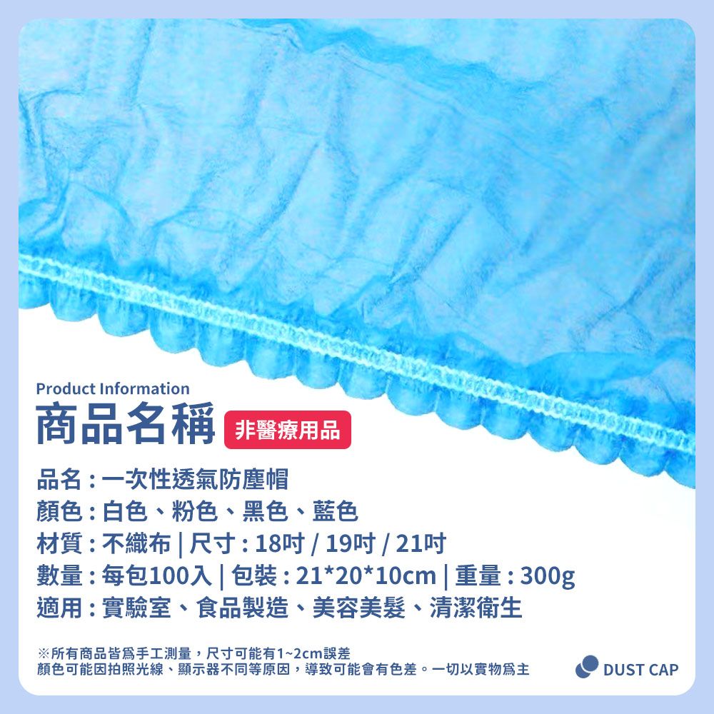 Product Information商名稱 品品名:一次性透氣防塵帽顏色:白色、粉色、黑色、藍色材質:不織布  尺寸:18/19/ 21吋數量:每包100入 | 包裝:21*20*10cm | 重量:300g適用:實驗室、食品製造、美容美髮、清潔衛生※所有商品皆為手工測量,尺寸可能有1~2cm誤差顏色可能因拍照光線、顯示器不同等原因,導致可能會有色差。一切以實物為主DUST CAP