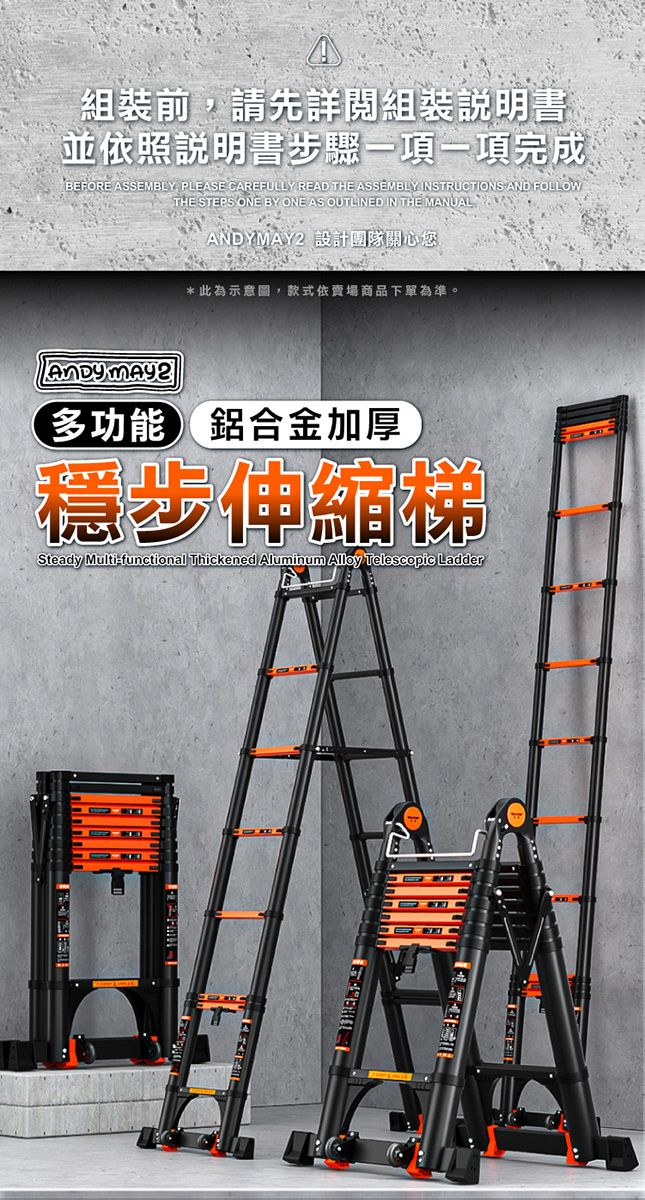 A組裝前請先詳閱組裝說明書並依照說明書步驟一項一項完成BEFORE , PLEASE CAREFULLY READ THE ASSEMBLY INSTRUCTIONS AND FOLLOWTHE STEPS ONE BY ONE AS OUTLINED IN THE MANUAL 設計團隊關心您*此為示意圖,款式依賣場商品下單為準。ANDY MAY2多功能鋁合金加厚穩步伸縮梯Steady Multi-functional Thickened Aluminum  Telescopic Ladder