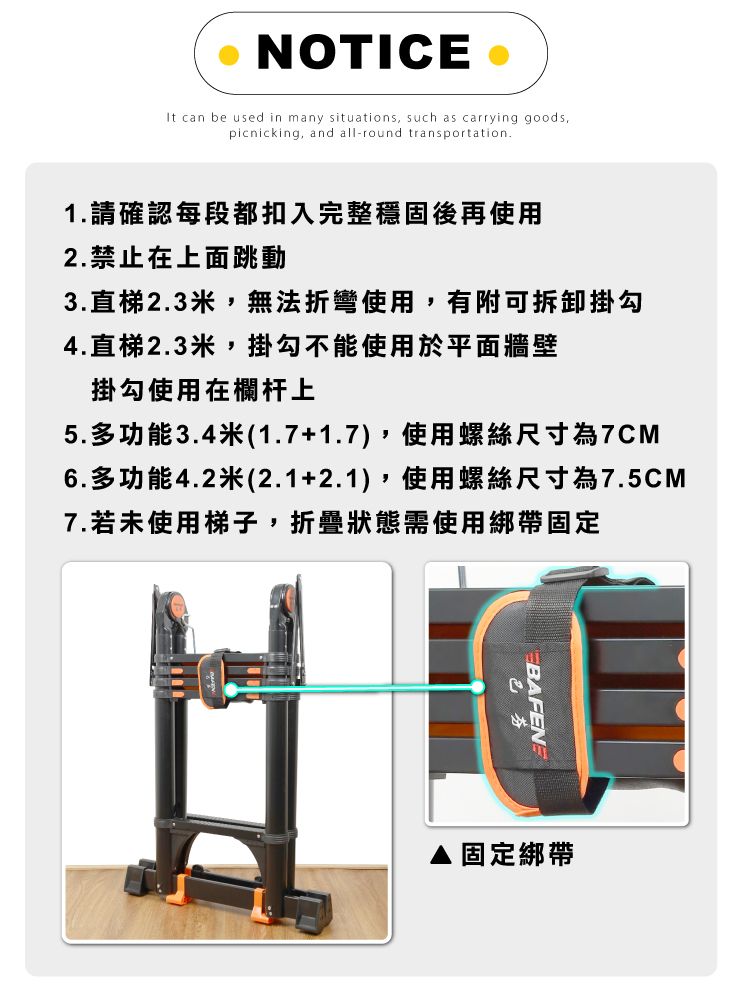 NOTICE It can be used in many situations such as carrying goods,picnicking, and all-round transportation.1.請確認每段都扣入完整穩固後再使用2.禁止在上面跳動3.直梯2.3米,無法折彎使用,有附可拆卸掛勾4.直梯2.3米,掛勾不能使用於平面牆壁掛勾使用在欄杆上5.多功能3.4米(1.7+1.7),使用螺絲尺寸為7CM6.多功能4.2米(2.1+2.1),使用螺絲尺寸為7.5CM7.若未使用梯子,折疊狀態需使用綁帶固定色芬固定綁帶