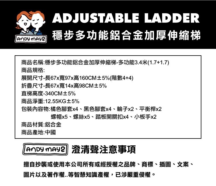 ADJUSTABLE LADDER穩步多功能鋁合金加厚伸縮梯商品名稱:穩步多功能鋁合金加厚伸縮梯-多功能3.4米(1.7+1.7)商品規格:展開尺寸-長67x寬97x高160CM±5%(階數4+4)折疊尺寸-長67x寬14x高98CM±5%直梯高度-340CM±5%商品淨重:12.55KG±5%包裝物:橘色腳套x4、黑色腳套x4、輪子x2、平衡桿x2螺帽x5、螺絲x5、踏板開關扣x4、小板手x2商品材質:鋁合金商品產地:中國  澄清聲注意事項擅自抄襲或使用本公司所有或經授權之品牌、商標、插圖、文案、圖片以及著作權..等智慧知識產權,已涉嚴重侵權。