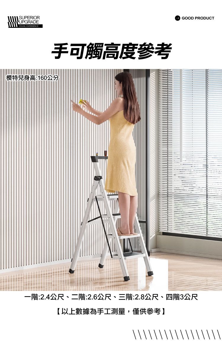 SUPERIORUPGRADEVISUAL EXPERIENCE手可觸高度參考模特兒身高:160公分GOOD PRODUCT一階:2.4公尺、二階:2.6公尺、三階:2.8公尺、四階3公尺【以上數據為手工測量,僅供參考】