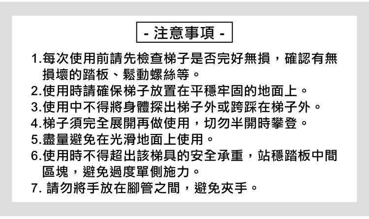 - 注意事項 -1.每次使用前請先檢查梯子是否完好無損,確認有無損壞的踏板、鬆動螺絲等。2.使用時請確保梯子放置在平穩牢固的地面上。3.使用中不得將身體探出梯子外或跨踩在梯子外。4.梯子須完全展開再做使用,切勿半開時攀登。5.盡量避免在光滑地面上使用。6.使用時不得超出該梯具的安全承重,站穩踏板中間區塊,避免過度單側施力。7. 請勿將手放在腳管之間,避免夾手。